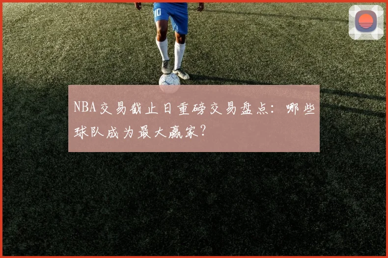 NBA交易截止日重磅交易盘点:哪些球队成为最大赢家?