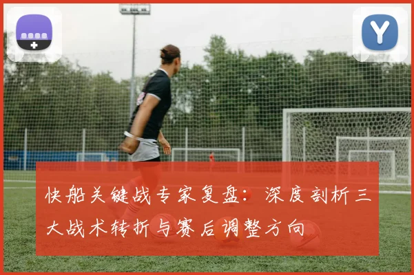 快船关键战专家复盘:深度剖析三大战术转折与赛后调整方向