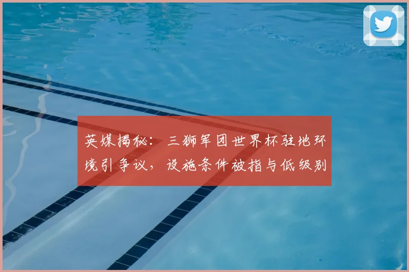英媒揭秘:三狮军团世界杯驻地环境引争议,设施条件被指与低级别联赛相仿