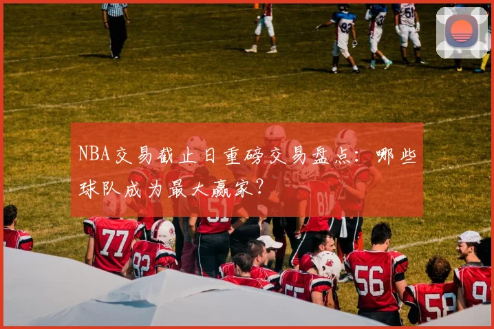 NBA交易截止日重磅交易盘点：哪些球队成为最大赢家？