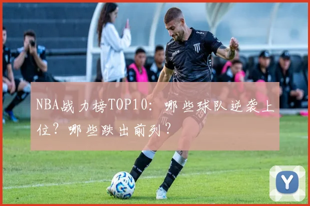 NBA战力榜TOP10：哪些球队逆袭上位？哪些跌出前列？